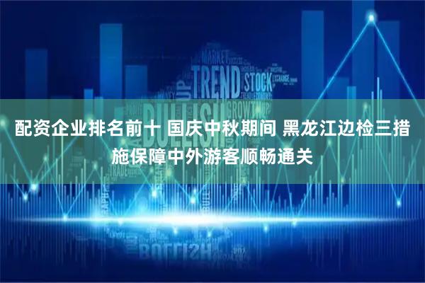 配资企业排名前十 国庆中秋期间 黑龙江边检三措施保障中外游客顺畅通关