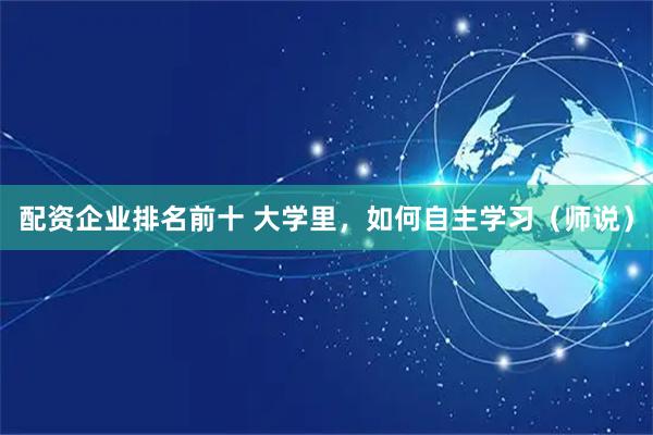 配资企业排名前十 大学里，如何自主学习（师说）