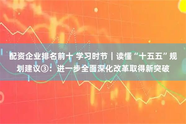 配资企业排名前十 学习时节｜读懂“十五五”规划建议③：进一步全面深化改革取得新突破