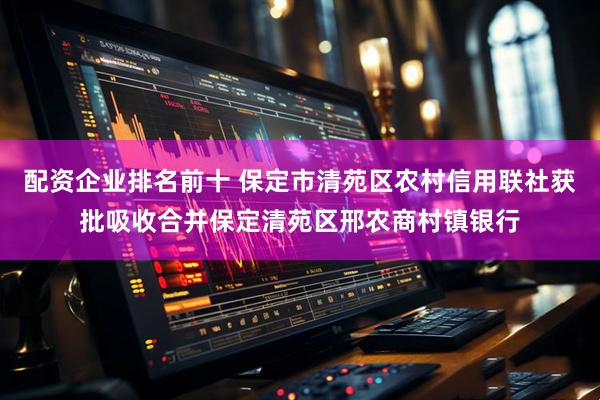 配资企业排名前十 保定市清苑区农村信用联社获批吸收合并保定清苑区邢农商村镇银行