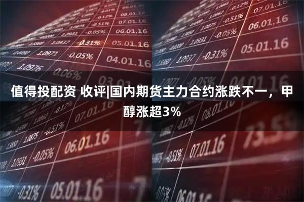 值得投配资 收评|国内期货主力合约涨跌不一，甲醇涨超3%