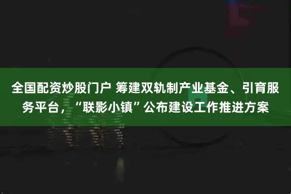 全国配资炒股门户 筹建双轨制产业基金、引育服务平台，“联影小镇”公布建设工作推进方案