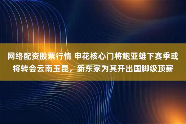 网络配资股票行情 申花核心门将鲍亚雄下赛季或将转会云南玉昆，新东家为其开出国脚级顶薪