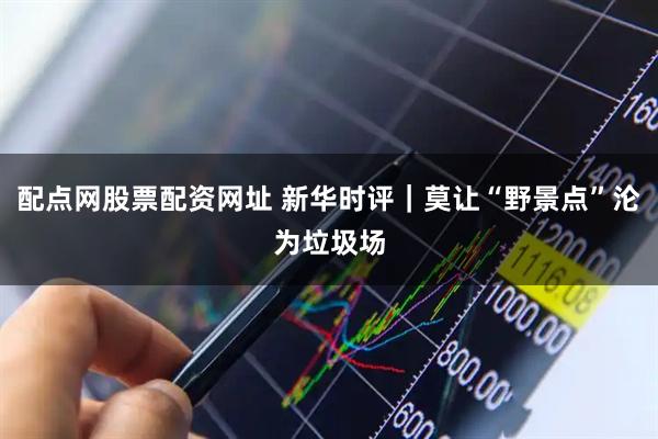 配点网股票配资网址 新华时评｜莫让“野景点”沦为垃圾场