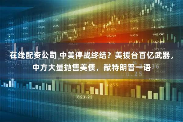 在线配资公司 中美停战终结？美援台百亿武器，中方大量抛售美债，献特朗普一语