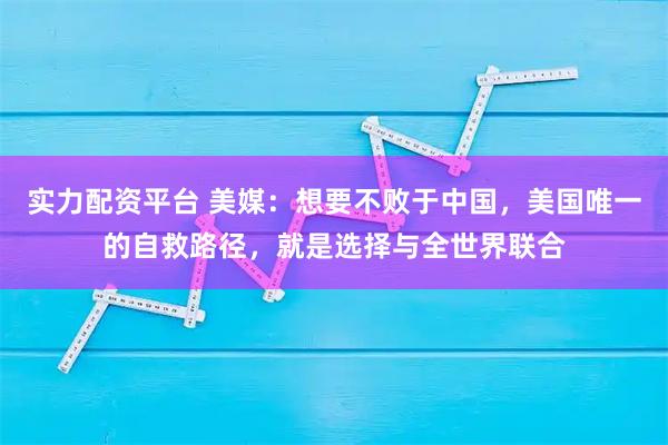 实力配资平台 美媒：想要不败于中国，美国唯一的自救路径，就是选择与全世界联合