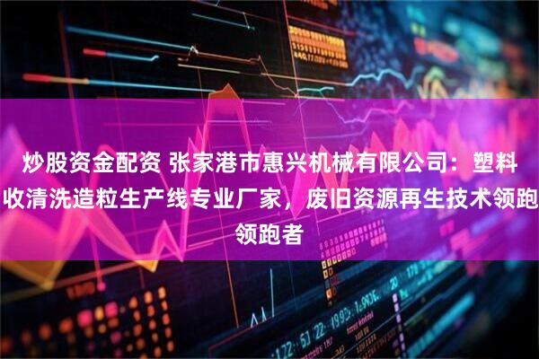 炒股资金配资 张家港市惠兴机械有限公司：塑料回收清洗造粒生产线专业厂家，废旧资源再生技术领跑者
