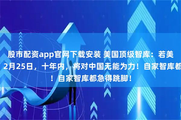 股市配资app官网下载安装 美国顶级智库：若美军不改变，2月25日，十年内，将对中国无能为力！自家智库都急得跳脚！