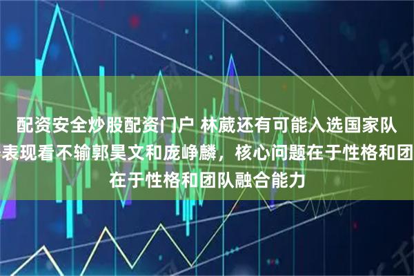 配资安全炒股配资门户 林葳还有可能入选国家队吗，从海外表现看不输郭昊文和庞峥麟，核心问题在于性格和团队融合能力