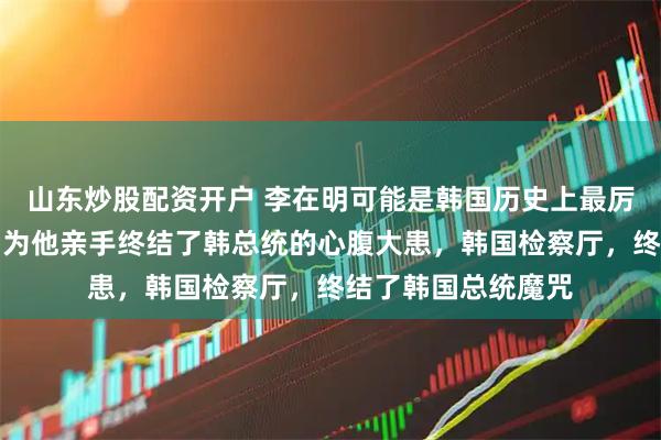 山东炒股配资开户 李在明可能是韩国历史上最厉害的总统之一，因为他亲手终结了韩总统的心腹大患，韩国检察厅，终结了韩国总统魔咒