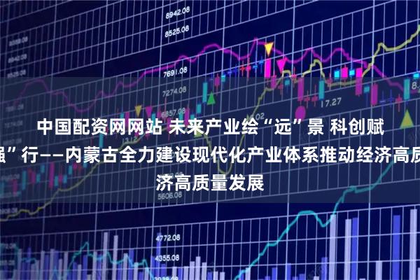 中国配资网网站 未来产业绘“远”景 科创赋能向“强”行——内蒙古全力建设现代化产业体系推动经济高质量发展