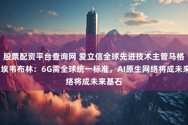 股票配资平台查询网 爱立信全球先进技术主管马格努斯·埃韦布林：6G需全球统一标准，AI原生网络将成未来基石