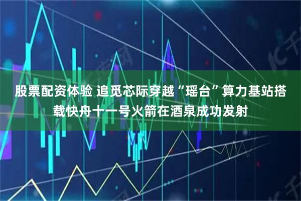 股票配资体验 追觅芯际穿越“瑶台”算力基站搭载快舟十一号火箭在酒泉成功发射