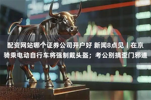 配资网站哪个证券公司开户好 新闻8点见丨在京骑乘电动自行车将强制戴头盔；考公别搞歪门邪道