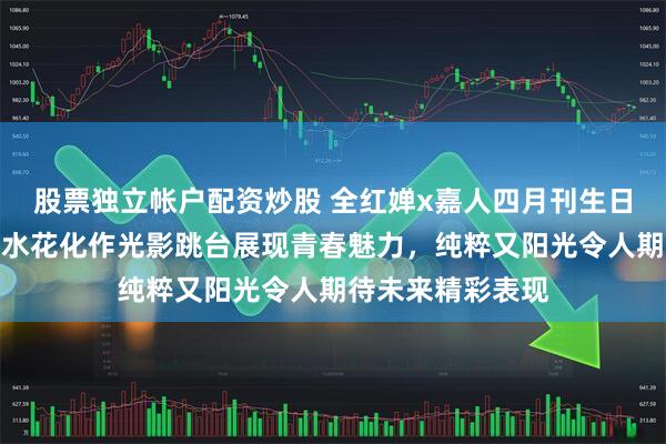 股票独立帐户配资炒股 全红婵x嘉人四月刊生日杂志封面大片,水花化作光影跳台展现青春魅力,纯粹又阳光令人期待未来精彩表现