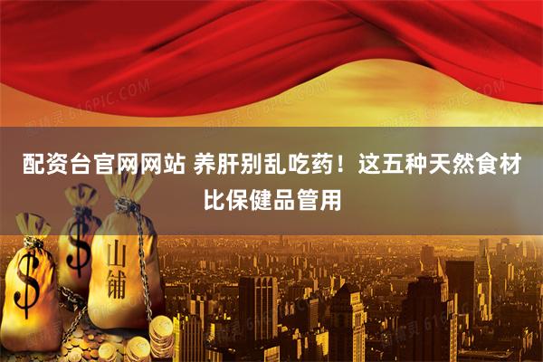 配资台官网网站 养肝别乱吃药！这五种天然食材比保健品管用