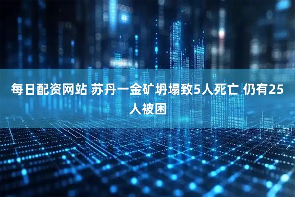 每日配资网站 苏丹一金矿坍塌致5人死亡 仍有25人被困