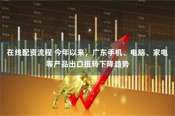 在线配资流程 今年以来，广东手机、电脑、家电等产品出口扭转下降趋势