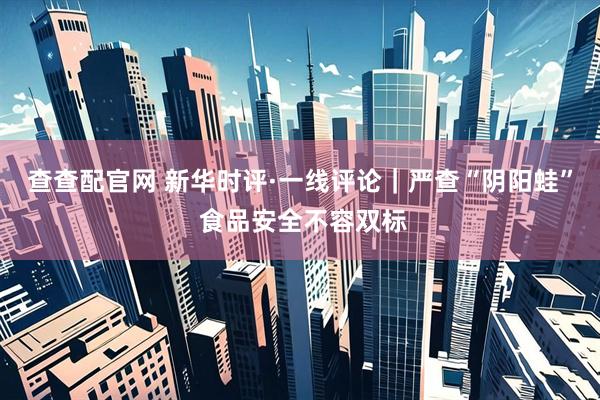 查查配官网 新华时评·一线评论｜严查“阴阳蛙” 食品安全不容双标