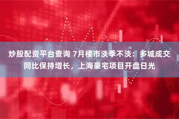 炒股配资平台查询 7月楼市淡季不淡：多城成交同比保持增长，上海豪宅项目开盘日光
